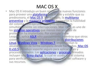 MAC OS X
• Mac OS X introdujo un buen número de nuevas funciones
  para proveer una plataforma más viable y estable que su
  predecesora, el Mac OS 9. Por ejemplo, la multitarea
  preventiva y la memoria protegida mejoraron la habilidad
  del sistema para ejecutar múltiples aplicaciones
  simultáneamente sin interrupciones. Mac OS X, es uno de
  los sistemas operativos que menos mecanismos de
  protección ha implantado. Por ejemplo Snow
  Leopard, aplica ASLR sólo parcialmente, mientras que otros
  sistemas actuales, como la mayoría de las distribuciones
  Linux, Windows Vista o Windows 7, implementan la
  aleatorización de forma completa desde hace años. Mac OS
  X v10.5 introdujo soporte seguro para aplicaciones y
  procesos firmados. Las aplicaciones y procesos firmados
  incluyen una firma digital, la cual es usada por el sistema
  para verificar la autenticidad y la integridad del software y
  sus recursos.
 