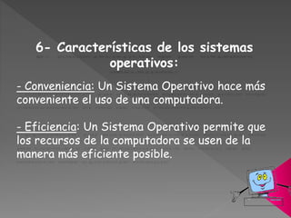 6- Características de los sistemas
operativos:
- Conveniencia: Un Sistema Operativo hace más
conveniente el uso de una computadora.
- Eficiencia: Un Sistema Operativo permite que
los recursos de la computadora se usen de la
manera más eficiente posible.
 