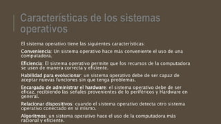 El sistema operativo tiene las siguientes características:
Conveniencia: Un sistema operativo hace más conveniente el uso de una
computadora.
Eficiencia: El sistema operativo permite que los recursos de la computadora
se usen de manera correcta y eficiente.
Habilidad para evolucionar: un sistema operativo debe de ser capaz de
aceptar nuevas funciones sin que tenga problemas.
Encargado de administrar el hardware: el sistema operativo debe de ser
eficaz, recibiendo las señales provenientes de lo periféricos y Hardware en
general.
Relacionar dispositivos: cuando el sistema operativo detecta otro sistema
operativo conectado en si mismo.
Algoritmos: un sistema operativo hace el uso de la computadora más
racional y eficiente.
 