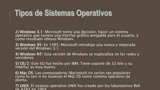2) Windows 3.1: Microsoft tomo una decisión, hacer un sistema
operativo que tuviera una interfaz gráfica amigable para el usuario, y
como resultado obtuvo Windows.
3) Windows 95: En 1995, Microsoft introdujo una nueva y mejorada
versión del Windows 3.1.
4) Windows NT: Esta versión de Windows se especializa en las redes y
servidores.
5) OS/2: Este SO fue hecho por IBM. Tiene soporte de 32 bits y su
interfaz es muy buena.
6) Mac OS: Las computadoras Macintosh no serían tan populares
como lo son si no tuvieran el Mac OS como sistema operativo de
planta.
7) UNIX: El sistema operativo UNIX fue creado por los laboratorios Bell
 