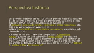 Los primeros sistemas (1945-1955) eran grandes máquinas operadas
desde la consola maestra por los programadores. Durante la década
siguiente (1955-1965) se llevaron a cabo avances en
el hardware: lectoras de tarjetas, impresoras, cintas magnéticas, etc.
Esto a su vez provocó un avance en el
software: compiladores, ensambladores,cargadores, manejadores de
dispositivos, etc.
A finales de los años 1980, una computadora Commodore
Amiga equipada con una aceleradora Video Toaster era capaz de
producir efectos comparados a sistemas dedicados que costaban el
triple. Un Video Toaster junto a Lightwave ayudó a producir muchos
programas de televisión y películas, entre las que se incluyen Babylon
5, SeaQuest DSV yTerminator 2.8
 