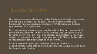 Una aplicación, normalmente no sabe dónde está situada la rutina de
servicio de la llamada. Por lo que si ésta se codifica como una
llamada de función, cualquier cambio en el S.O. haría que hubiera
que reconstruir la aplicación.
Pero lo más importante es que una llamada de función no cambia el
modo de ejecución de la CPU. Con lo que hay que conseguir llamar a
la rutina de servicio, sin tener que conocer su ubicación, y hacer que
se fuerce un cambio de modo de operación de la CPU en la llamada (y
la recuperación del modo anterior en el retorno).
Esto se hace utilizando instrucciones máquina diseñadas
específicamente para este cometido, distintas de las que se usan para
las llamadas de función.
 