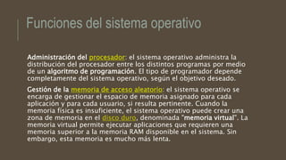 Funciones del sistema operativo
Administración del procesador: el sistema operativo administra la
distribución del procesador entre los distintos programas por medio
de un algoritmo de programación. El tipo de programador depende
completamente del sistema operativo, según el objetivo deseado.
Gestión de la memoria de acceso aleatorio: el sistema operativo se
encarga de gestionar el espacio de memoria asignado para cada
aplicación y para cada usuario, si resulta pertinente. Cuando la
memoria física es insuficiente, el sistema operativo puede crear una
zona de memoria en el disco duro, denominada "memoria virtual". La
memoria virtual permite ejecutar aplicaciones que requieren una
memoria superior a la memoria RAM disponible en el sistema. Sin
embargo, esta memoria es mucho más lenta.
 