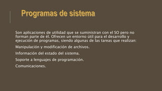 Son aplicaciones de utilidad que se suministran con el SO pero no
forman parte de él. Ofrecen un entorno útil para el desarrollo y
ejecución de programas, siendo algunas de las tareas que realizan:
Manipulación y modificación de archivos.
Información del estado del sistema.
Soporte a lenguajes de programación.
Comunicaciones.
 