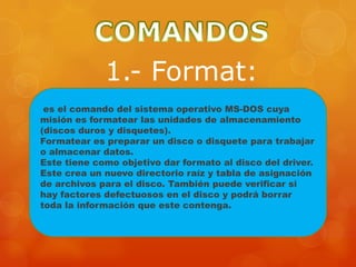 1.- Format:
 es el comando del sistema operativo MS-DOS cuya
misión es formatear las unidades de almacenamiento
(discos duros y disquetes).
Formatear es preparar un disco o disquete para trabajar
o almacenar datos.
Este tiene como objetivo dar formato al disco del driver.
Este crea un nuevo directorio raíz y tabla de asignación
de archivos para el disco. También puede verificar si
hay factores defectuosos en el disco y podrá borrar
toda la información que este contenga.
 
