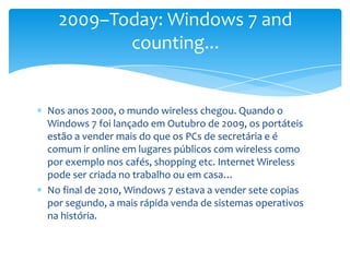 Nos anos 2000, o mundo wireless chegou. Quando o Windows 7 foi lançado em Outubro de 2009, os portáteis estão a vender mais do que os PCs de secretária e é comum ir online em lugares públicos com wireless como por exemplo nos cafés, shopping etc. Internet Wireless pode ser criada no trabalho ou em casa…No final de 2010, Windows 7 estava a vender sete copias por segundo, a mais rápida venda de sistemas operativos na história.2009–Today: Windows 7 and counting...