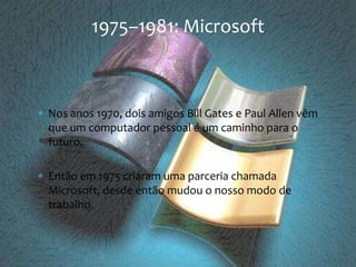 Nos anos 1970, dois amigos Bill Gates e Paul Allen vêm que um computador pessoal é um caminho para o futuro.Então em 1975 criaram uma parceria chamada Microsoft, desde então mudou o nosso modo de trabalho.1975–1981: Microsoft