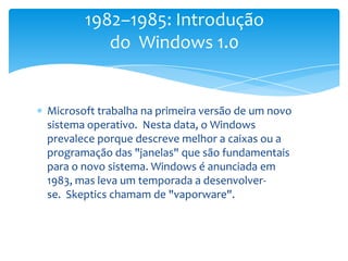 Microsoft trabalha na primeira versão de um novo sistema operativo.  Nesta data, o Windows prevalece porque descreve melhor a caixas ou a programação das "janelas" que são fundamentais para o novo sistema. Windows é anunciada em 1983, mas leva um temporada a desenvolver-se.  Skeptics chamam de "vaporware".1982–1985: Introdução do  Windows 1.0