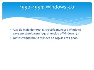 A 22 de Maio de 1990, Microsoft anuncia o Windows 3.0 e em seguida em 1992 anunciou o Windows 3.1. Juntos venderam 10 milhões de copias em 2 anos.1990–1994: Windows 3.0