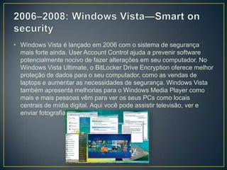 2006–2008: Windows Vista—Smart on security Windows Vista é lançado em 2006 com o sistema de segurança mais forte ainda. UserAccountControl ajuda a prevenir software potencialmente nocivo de fazer alterações em seu computador. No Windows Vista Ultimate, o BitLocker Drive Encryption oferece melhor proteção de dados para o seu computador, como as vendas de laptops e aumentar as necessidades de segurança. Windows Vista também apresenta melhorias para o Windows Media Player como mais e mais pessoas vêm para ver os seus PCs como locais centrais de mídia digital. Aqui você pode assistir televisão, ver e enviar fotografias, e editar vídeos.