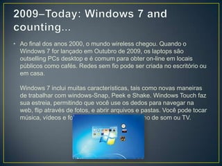 2009–Today: Windows 7 and counting... Ao final dos anos 2000, o mundo wireless chegou. Quando o Windows 7 for lançado em Outubro de 2009, os laptops são outsellingPCs desktop e é comum para obter on-line em locais públicos como cafés. Redes sem fio pode ser criada no escritório ou em casa.Windows 7 inclui muitas características, tais como novas maneiras de trabalhar com windows-Snap, Peek e Shake. Windows Touch faz sua estreia, permitindo que você use os dedos para navegar na web, flip através de fotos, e abrir arquivos e pastas. Você pode tocar música, vídeos e fotos do PC para um aparelho de som ou TV.