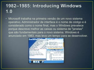 1982–1985: Introducing Windows 1.0Microsoft trabalha na primeira versão de um novo sistema operativo. Administrador de interface é o nome de código e é considerado como o nome final, mas o Windows prevalece porque descreve melhor as caixas ou sistema de "janelas" que são fundamentais para o novo sistema. Windows é anunciado em 1983, mas leva um tempo para se desenvolver. 