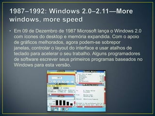 1987–1992: Windows 2.0–2.11—More windows, more speedEm 09 de Dezembro de 1987 Microsoft lança o Windows 2.0 com ícones do desktop e memória expandida. Com o apoio de gráficos melhorados, agora podem-se sobrepor janelas, controlar o layoutdo interface e usar atalhos de teclado para acelerar o seu trabalho. Alguns programadores de software escrever seus primeiros programas baseados no Windows para esta versão.
