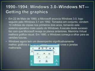 1990–1994: Windows 3.0–Windows NT—Getting the graphics Em 22 de Maio de 1990, a Microsoft anuncia Windows 3.0, logo seguido pelo Windows 3.1 em 1992. Tomados em conjunto, vendem 10 milhões de cópias nos primeiros dois anos, tornando este sistema operativo mais usado do Windows. A escala deste sucesso faz com que Microsoft reveja os planos anteriores. Memória Virtual melhora gráfica visual. Em 1990, o Windows começa a olhar para as versões futuras.Windows agora tem um desempenho significativamente melhor, gráficos avançados com 16 cores, ícones e janelas melhorada.