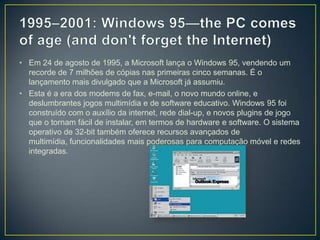 1995–2001: Windows 95—the PC comes of age (and don't forget the Internet)Em 24 de agosto de 1995, a Microsoft lança o Windows 95, vendendo um recorde de 7 milhões de cópias nas primeiras cinco semanas. É o lançamento mais divulgado que a Microsoft já assumiu. Esta é a era dos modems de fax, e-mail, o novo mundo online, e deslumbrantes jogos multimídia e de software educativo. Windows 95 foi construído com o auxílio da internet, rede dial-up, e novos plugins de jogo que o tornam fácil de instalar, em termos de hardware e software. O sistema operativo de 32-bit também oferece recursos avançados de multimídia, funcionalidades mais poderosas para computação móvel e redes integradas.