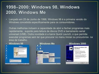 1998–2000: Windows 98, Windows 2000, Windows MeLançado em 25 de Junho de 1998, Windows 98 é a primeira versão do Windows concebida especificamente para os consumidores. Outras melhorias incluem a capacidade de abrir e fechar programas mais rapidamente,  suporte para leitura de discos DVD e barramento serial universal (USB). Outra novidade é a barra QuickLaunch, o que permite executar programas sem ter que procurar no menu Iniciar ou procurá-los  na área de trabalho.Windows 98                        Windows Me                     Windows 2000 Profissional 