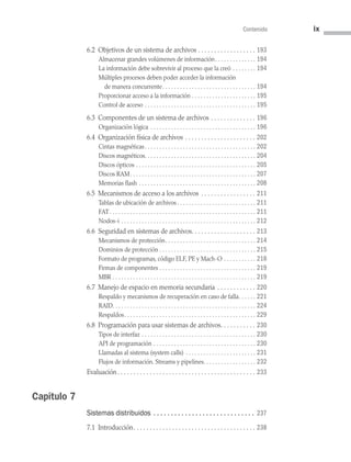 Contenido ix
6.2 Objetivos de un sistema de archivos . . . . . . . . . . . . . . . . . .  193
Almacenar grandes volúmenes de información . . . . . . . . . . . . .  194
La información debe sobrevivir al proceso que la creó . . . . . . . .  194
Múltiples procesos deben poder acceder la información
de manera concurrente . . . . . . . . . . . . . . . . . . . . . . . . . . . . . . .  194
Proporcionar acceso a la información . . . . . . . . . . . . . . . . . . . . . .  195
Control de acceso . . . . . . . . . . . . . . . . . . . . . . . . . . . . . . . . . . . . . .  195
6.3 
Componentes de un sistema de archivos . . . . . . . . . . . . . .  196
Organización lógica . . . . . . . . . . . . . . . . . . . . . . . . . . . . . . . . . . . .  196
6.4 Organización física de archivos . . . . . . . . . . . . . . . . . . . . . .  202
Cintas magnéticas . . . . . . . . . . . . . . . . . . . . . . . . . . . . . . . . . . . . .  202
Discos magnéticos . . . . . . . . . . . . . . . . . . . . . . . . . . . . . . . . . . . . .  204
Discos ópticos . . . . . . . . . . . . . . . . . . . . . . . . . . . . . . . . . . . . . . . . .  205
Discos RAM . . . . . . . . . . . . . . . . . . . . . . . . . . . . . . . . . . . . . . . . . .  207
Memorias flash . . . . . . . . . . . . . . . . . . . . . . . . . . . . . . . . . . . . . . . .  208
6.5 Mecanismos de acceso a los archivos . . . . . . . . . . . . . . . . .  211
Tablas de ubicación de archivos  . . . . . . . . . . . . . . . . . . . . . . . . . .  211
FAT  . . . . . . . . . . . . . . . . . . . . . . . . . . . . . . . . . . . . . . . . . . . . . . . . .  211
Nodos-i . . . . . . . . . . . . . . . . . . . . . . . . . . . . . . . . . . . . . . . . . . . . . .  212
6.6 Seguridad en sistemas de archivos . . . . . . . . . . . . . . . . . . .  213
Mecanismos de protección . . . . . . . . . . . . . . . . . . . . . . . . . . . . . .  214
Dominios de protección  . . . . . . . . . . . . . . . . . . . . . . . . . . . . . . . .  215
Formato de programas, código ELF, PE y Mach-O . . . . . . . . . . .  218
Firmas de componentes . . . . . . . . . . . . . . . . . . . . . . . . . . . . . . . . .  219
MBR . . . . . . . . . . . . . . . . . . . . . . . . . . . . . . . . . . . . . . . . . . . . . . . . .  219
6.7 Manejo de espacio en memoria secundaria . . . . . . . . . . . .  220
Respaldo y mecanismos de recuperación en caso de falla . . . . .  221
RAID . . . . . . . . . . . . . . . . . . . . . . . . . . . . . . . . . . . . . . . . . . . . . . . .  224
Respaldos . . . . . . . . . . . . . . . . . . . . . . . . . . . . . . . . . . . . . . . . . . . .  229
6.8 Programación para usar sistemas de archivos . . . . . . . . . .  230
Tipos de interfaz . . . . . . . . . . . . . . . . . . . . . . . . . . . . . . . . . . . . . . .  230
API de programación . . . . . . . . . . . . . . . . . . . . . . . . . . . . . . . . . . .  230
Llamadas al sistema (system calls) . . . . . . . . . . . . . . . . . . . . . . . .  231
Flujos de información. Streams y pipelines . . . . . . . . . . . . . . . . .  232
Evaluación . . . . . . . . . . . . . . . . . . . . . . . . . . . . . . . . . . . . . . . . . .  233
Capítulo 7
Sistemas distribuidos .  .  .  .  .  .  .  .  .  .  .  .  .  .  .  .  .  .  .  .  .  .  .  .  .  .  .  .  . 237
7.1 Introducción . . . . . . . . . . . . . . . . . . . . . . . . . . . . . . . . . . . . .  238
00 Sistemas operativos Preliminares.indd 9 9/29/15 11:46 AM
 