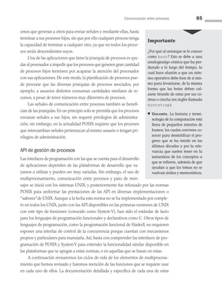Comunicación entre procesos 85
cesos que generan a otros para enviar señales y mediante ellas, hasta
terminar a sus procesos hijos, sin que por ello cualquier proceso tenga
la capacidad de terminar a cualquier otro, ya que no todos los proce­
sos serán descendientes suyos.
Una de las aplicaciones que tiene la jerarquía de procesos es ayu­
dar al procesador a impedir que los procesos que generen gran cantidad
de procesos hijos terminen por acaparar la atención del procesador
con sus aplicaciones. De este modo, la planificación de procesos pue­
de procurar que las diversas jerarquías de procesos asociados, por
ejemplo, a usuarios distintos consuman cantidades similares de re­
cursos, a pesar de tener números muy diferentes de procesos.
Las señales de comunicación entre procesos también se benefi­
cian de las jerarquías.En un principio solo se permitía que los procesos
enviaran señales a sus hijos, sin requerir privilegios de administra­
ción; sin embargo, en la actualidad POSIX requiere que los procesos
que intercambian señales pertenezcan al mismo usuario o tengan pri­
vilegios de administración.
API de gestión de procesos
Las interfaces de programación con las que se cuenta para el desarrollo
de aplicaciones dependen de las plataformas de desarrollo que va­
yamos a utilizar y pueden ser muy variadas. Sin embargo, el uso de
multiprocesamiento, comunicación entre procesos y paso de men­
sajes se inició con los sistemas UNIX, y posteriormente fue reforzado por las normas
POSIX para uniformar las prestaciones de las API en diversas implementaciones o
“sabores”de UNIX.Aunque a la fecha esta norma no se ha implementado por comple­
to en todos los UNIX, junto con las API disponibles en las primeras versiones de UNIX
con este tipo de funciones (conocido como System V), han sido el estándar de facto
para los lenguajes de programación funcionales y declarativos como C. Otros tipos de
lenguajes de programación, como la programación funcional de Haskell, no requieren
exponer una interfaz de control de la concurrencia porque cuentan con mecanismos
propios y particulares para manejarla. Así, basta con comprender las interfaces de pro­
gramación de POSIX y SystemV para entender la funcionalidad similar disponible en
las plataformas que se apegan a estas normas, o en aquellas que se basan en estas.
A continuación revisaremos los ciclos de vida de los elementos de multiprocesa­
miento que hemos revisado y haremos mención de las funciones que se requiere usar
en cada uno de ellos. La documentación detallada y específica de cada una de estas
Importante
¿Por qué al arranque se le conoce
como boot? Esto se debe a una
analogíaalgo cómica que ha per­
durado a lo largo del tiempo, la
cual hace alusión a que un siste­
ma operativo debe tirar de sí mis­
mo para levantarse, de la misma
forma que las botas deben cal­
zarse tirando de estas por sus co­
rreas o cincha (en inglés llamada
bootstrap).
♥ Docente. La historia y termi­
nología de la computación está
llena de pequeños intentos de
humor, los cuales conviene co­
nocer para desmitificar el pro­
greso que se ha tenido en las
últimas décadas y por la rele­
vancia que suelen tener en la
naturaleza de los conceptos a
que se refieren, además de que
ayudan a que los temas no se
vuelvan áridos y memorísticos.
03 Sistemas operativos cap 3.indd 85 9/29/15 11:47 AM
 