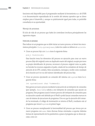 86 Capítulo 3 Administración de procesos
funciones está disponible para el programador mediante la herramienta man de UNIX
o en documentación especializada de la versión del sistema operativo que se desee
emplear para el desarrollo, y aunque es prácticamente igual para todas, es preferible
consultarla en su oportunidad.
Manejo de procesos
El ciclo de vida de un proceso que habrá de controlarse involucra principalmente las
siguientes etapas:
Inicio de un proceso
Para indicar en un programa que se debe iniciar un nuevo proceso, se tienen tres meca­
nismos principales: fork, system y exec, todos los cuales se definen en unistd.h.
• Crear un proceso hijo con fork tiene la siguiente firma:
pid_t fork(void);
Esta función toma los elementos del proceso en ejecución para crear un nuevo
proceso (hijo del original) como un duplicado exacto del original, excepto por tener
su propio identificador de proceso, reconocer al proceso original como su padre,
no heredar los recursos asignados al padre, estado de los contadores de tiempo de
atención de la CPU, señales, hilos secundarios, mensajes y recibir como resultado
de la función un 0 en vez del número identificador del proceso hijo.
• Crear un proceso ejecutando un comando del sistema con system tiene la si­
guiente firma:
int system(const char *command);
Este genera un nuevo proceso mediante la ejecución de un intérprete de comandos
(por ejemplo, /bin/sh) y solicita a ese intérprete de comandos que ejecute un
programa. Este programa usará el mismo proceso del intérprete de comandos para
su ejecución cuando esté definido por el Shell o podrá lanzar comandos nuevos en
caso de tratarse de ejecuciones de programas. Una vez que la ejecución del coman­
do ha terminado, el código de terminación se retorna al Shell y mediante este al
programa que invocó system en primer lugar.
• Crear un proceso reemplazando la funcionalidad del proceso que invoca por un
nuevo programa con exec tiene diversas firmas orientadas a soportar distintas
formas de representación de los parámetros a pasar al programa que se desea eje­
cutar, como en:
03 Sistemas operativos cap 3.indd 86 9/29/15 11:47 AM
 