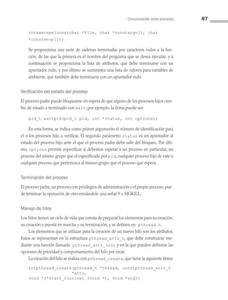 Comunicación entre procesos 87
intexecvpe(constchar *file, char *constargv[], char
*constenvp[]);
Se proporciona una serie de cadenas terminadas por caracteres nulos a la fun­
ción, de las que la primera es el nombre del programa que se desea ejecutar, y a
continuación se proporciona la lista de atributos, que debe terminarse con un
apuntador nulo, y por último se suministra una lista de valores para variables de
ambiente, que también debe terminarse con un apuntador nulo.
Verificación del estado del proceso
El proceso padre puede bloquearse en espera de que alguno de los procesos hijos cam­
bie de estado a terminado con wait; por ejemplo, la firma puede ser:
pid_t waitpid(pid_t pid, int *status, int options);
En esta forma, se indica como primer argumento el número de identificación para
el o los procesos hijo a verificar. El segundo parámetro status es un apuntador al
estado del proceso hijo ante el que el proceso padre debe salir del bloqueo. Por últi­
mo, options permite especificar si debemos esperar a un proceso en particular, un
proceso del mismo grupo que el especificado por pid, cualquier proceso hijo de este o
cualquier proceso que pertenezca al mismo grupo que el proceso que espera.
Terminación del proceso
El proceso padre,un proceso con privilegios de administración o el propio proceso,pue­
de terminar la operación de otro enviándole una señal 9 o SIGKILL.
Manejo de hilos
Los hilos tienen un ciclo de vida que consta de preparar los elementos para su creación,
su creación y puesta en marcha y su terminación, y se definen en pthread.h.
Los elementos que se utilizan para la creación de un nuevo hilo son los atributos.
Estos se representan en la estructura pthread_attr_t, que debe construirse me­
diante una función llamada pthread_attr_init y en la que pueden definirse las
opciones de prioridad y comportamiento del hilo por crear.
La creación del hilo se realiza con pthread_create, que tiene la siguiente firma:
intpthread_create(pthread_t *thread, constpthread_attr_t
*attr,
void *(*start_routine) (void *), void *arg);
03 Sistemas operativos cap 3.indd 87 9/29/15 11:47 AM
 