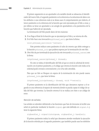 88 Capítulo 3 Administración de procesos
El primer argumento es un apuntador a la variable donde se almacena el identifi­
cador del nuevo hilo, el segundo parámetro es la referencia a la estructura de datos con
los atributos o una referencia nula si se desea usar el comportamiento por defecto, el
tercer parámetro es la referencia de la función que será ejecutada por el hilo a crear, y
por último se tiene un apuntador a un arreglo de apuntadores a los parámetros de la
función que habrá de ser ejecutada.
La terminación del hilo puede darse de tres maneras:
1. Si se llega al final de la función que se ejecutará por el hilo y se retorna de ella.
2. Si el hilo hace una invocación a pthread_exit, que tiene la firma:
void pthread_exit(void *retval);
		 Este permite indicar como parámetro el valor de retorno que debe entregar a
la función pthread_join que pudiera esperar por la terminación de este hilo.
3. Otro hilo da por terminada la ejecución de este invocando pthread_cancel con
la firma:
intpthread_cancel(pthread_t thread);
		 En este se indica el identificador del hilo al que se envía la solicitud de termi­
nación con el primer parámetro, y el código que retorna la función solo indica si la
solicitud pudo enviarse correctamente y no si ha sido atendida.

Para que un hilo se bloquee en espera de la terminación de otro puede usarse
pthread_join, que tiene la firma:
intpthread_join(pthread_t thread, void **retval);
El primer parámetro es la identificación del hilo que deseamos esperar y el se­
gundo es una referencia al espacio de memoria donde se pueda copiar el código de sa­
lida del hilo que termina. La función retorna 0 si se realiza con éxito o un código de
error.
Atención de señales
Las señales se atienden definiendo a las funciones que han de invocarse al recibir una
señal en particular mediante la función signal, que está definida en signal.h y
tiene la siguiente firma:
sighandler_t signal(intsignum, sighandler_t handler);
El primer parámetro indica la señal que deseamos atender mediante la ejecución
de la función referida por el segundo parámetro, que también puede usar los símbolos
03 Sistemas operativos cap 3.indd 88 9/29/15 11:47 AM
 