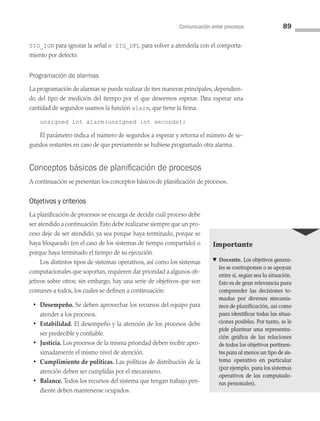 Comunicación entre procesos 89
SIG_IGN para ignorar la señal o SIG_DFL para volver a atenderla con el comporta­
miento por defecto.
Programación de alarmas
La programación de alarmas se puede realizar de tres maneras principales, dependien­
do del tipo de medición del tiempo por el que deseemos esperar. Para esperar una
cantidad de segundos usamos la función alarm, que tiene la firma:
unsigned int alarm(unsigned int seconds);
El parámetro indica el número de segundos a esperar y retorna el número de se­
gundos restantes en caso de que previamente se hubiese programado otra alarma.
Conceptos básicos de planificación de procesos
A continuación se presentan los conceptos básicos de planificación de procesos.
Objetivos y criterios
La planificación de procesos se encarga de decidir cuál proceso debe
ser atendido a continuación. Esto debe realizarse siempre que un pro­
ceso deje de ser atendido, ya sea porque haya terminado, porque se
haya bloqueado (en el caso de los sistemas de tiempo compartido) o
porque haya terminado el tiempo de su ejecución.
Los distintos tipos de sistemas operativos, así como los sistemas
computacionales que soportan, requieren dar prioridad a algunos ob­
jetivos sobre otros; sin embargo, hay una serie de objetivos que son
comunes a todos, los cuales se definen a continuación:
• Desempeño. Se deben aprovechar los recursos del equipo para
atender a los procesos.
• Estabilidad. El desempeño y la atención de los procesos debe
ser predecible y confiable.
• Justicia. Los procesos de la misma prioridad deben recibir apro­
ximadamente el mismo nivel de atención.
• Cumplimiento de políticas. Las políticas de distribución de la
atención deben ser cumplidas por el mecanismo.
• Balance. Todos los recursos del sistema que tengan trabajo pen­
diente deben mantenerse ocupados.
Importante
♥ Docente. Los objetivos genera­
les se contraponen o se apoyan
entre sí, según sea la situación.
Esto es de gran relevancia para
comprender las decisiones to­
madas por diversos mecanis­
mos de planificación, así como
para identificar todas las situa­
ciones posibles. Por tanto, se le
pide plantear una representa­
ción gráfica de las relaciones
de todos los objetivos pertinen­
tes para al menos un tipo de sis­
tema operativo en particular
(por ejemplo, para los sistemas
operativos de las computado­
ras personales).
03 Sistemas operativos cap 3.indd 89 9/29/15 11:47 AM
 