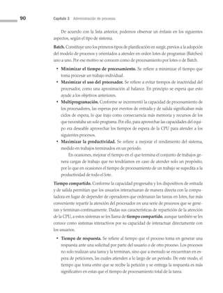 90 Capítulo 3 Administración de procesos
De acuerdo con la lista anterior, podemos observar un énfasis en los siguientes
aspectos, según el tipo de sistema.
Batch. Constituye uno los primeros tipos de planificación en surgir,previos a la adopción
del modelo de procesos y orientados a atender en orden lotes de programas (Batches)
uno a uno. Por ese motivo se conocen como de procesamiento por lotes o de Batch.
• Minimizar el tiempo de procesamiento. Se refiere a minimizar el tiempo que
toma procesar un trabajo individual.
• Maximizar el uso del procesador. Se refiere a evitar tiempos de inactividad del
procesador, como una aproximación al balance. En principio se espera que esto
ayude a los objetivos anteriores.
• Multiprogramación. Conforme se incrementó la capacidad de procesamiento de
los procesadores, las esperas por eventos de entrada y de salida significaban más
ciclos de espera, lo que trajo como consecuencia más memoria y recursos de los
que necesitaba un solo programa. Por ello, para aprovechar las capacidades del equi­
po era deseable aprovechar los tiempos de espera de la CPU para atender a los
siguientes procesos.
• Maximizar la productividad. Se refiere a mejorar el rendimiento del sistema,
medido en trabajos terminados en un periodo.
		 En ocasiones, mejorar el tiempo en el que termina el conjunto de trabajos ge­
nera cargas de trabajo que no tendríamos en caso de atender solo un propósito,
por lo que en ocasiones el tiempo de procesamiento de un trabajo se supedita a la
productividad de todo el lote.
Tiempo compartido. Conforme la capacidad progresaba y los dispositivos de entrada
y de salida permitían que los usuarios interactuaran de manera directa con la compu­
tadora en lugar de depender de operadores que ordenaran las tareas en lotes, fue más
conveniente repartir la atención del procesador en una serie de procesos que se gene­
ran y terminan continuamente. Dadas sus características de repartición de la atención
de la CPU, a estos sistemas se les llama de tiempo compartido, aunque también se les
conoce como sistemas interactivos por su capacidad de interactuar directamente con
los usuarios.
• Tiempo de respuesta. Se refiere al tiempo que el proceso toma en generar una
respuesta ante una solicitud por parte del usuario o de otro proceso. Los procesos
no solo realizan una tarea y la terminan, sino que a menudo se encuentran en es­
pera de peticiones, las cuales atienden a lo largo de un periodo. De este modo, el
tiempo que toma entre que se recibe la petición y se entrega la respuesta es más
significativo en estas que el tiempo de procesamiento total de la tarea.
03 Sistemas operativos cap 3.indd 90 9/29/15 11:47 AM
 