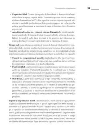 Comunicación entre procesos 91
• Proporcionalidad. Consiste en degradar de forma lineal el desempeño del siste­
ma conforme se agrega carga de trabajo. Los usuarios generan nuevos procesos, y
conforme la atención de la CPU debe repartirse entre un conjunto mayor de soli­
citudes, es inevitable que los tiempos de respuesta empeoren; sin embargo, debe
evitarse que al tiempo que se incremente la carga, el deterioro crezca de manera
exponencial.
• Atención preferente a los eventos de interfaz de usuario. En los sistemas dise­
ñados para atender de manera directa a los usuarios finales (como los de compu­
tadoras personales), debe darse prioridad a los procesos que interactúan de
manera directa con los usuarios a fin de mejorar la experiencia de su uso.
Tiempo real. En los sistemas de control y de manejo de flujos de información (por ejem­
plo, multimedia), a menudo resulta crítico mantener una frecuencia de atención prede­
finida para que el sistema operativo pueda cumplir con sus responsabilidades, lo que
impone necesidades especiales de planificación, mediante la cual se busca lo siguiente:
• Cumplir los compromisos de atención. La planificación debe hacer todo lo po­
sible por mantener la atención de los procesos, para cumplir de manera sostenida
los compromisos establecidos en el diseño del sistema.
• Predictibilidad. La atención de los procesos debe realizarse a intervalos regulares
dentro de variaciones relativamente pequeñas. No es suficiente que el nivel de
atención promedio sea el solicitado; la periodicidad de la atención debe mantener­
se sin grandes variaciones para mantener la operación estable.
• Distribuido. A partir de los sistemas de tiempo compartido, planificar otorga la
capacidad de aprovechar los recursos de un conjunto de computadoras conectadas
en red con apoyo del sistema operativo, con el objetivo de atender todas las apli­
caciones. La forma y el alcance de la participación del sistema operativo varía en
gran medida, al igual que la función que desempeña en la administración de los
recursos distribuidos en múltiples computadoras independientes con unidad de
propósito.
Soporte a los protocolos de red. La comunicación a través de red no sigue patrones
ni periodos fácilmente modelables por lo que en algunos periodos deben manejar la
transferencia de grandes cantidades de datos y en otros queda sin actividad; sin embar­
go, la capacidad del almacenamiento intermedio y la velocidad de transferencia es li­
mitada,por lo que se debe garantizar un nivel de atención preferente a los procesos que
se encuentren atendiendo las operaciones de red para evitar que durante el tiempo
que los procesos no reciban atención de la CPU se pueda acumular tanta información
en el buffer del dispositivo que llegue a rebasar su capacidad y resulte necesario des­
03 Sistemas operativos cap 3.indd 91 9/29/15 11:47 AM
 