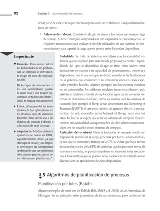 92 Capítulo 3 Administración de procesos
echar parte de esta,con lo que diversas operaciones de red fallarían o requerirían inten­
tarse de nuevo.
• Balanceo de trabajos. Consiste en dirigir las tareas a los nodos con menos carga
de trabajo. Al tener múltiples computadoras con capacidad de procesamiento, se
requieren mecanismos para evaluar el nivel de utilización de sus recursos de pro­
cesamiento y para repartir la carga que se genere entre los nodos disponibles.
Embebido. Se trata de sistemas operativos con funcionalidad re­
ducida, que se emplean para sistemas de propósito particular. Depen­
diendo del tipo de disposi­
tivo de que se trate, estos suelen tener
limitaciones en cuanto a su capacidad de procesamiento, memoria y
dispositivos, por lo que siempre se deben considerar las limitaciones
en la potencia que consumen y las comunicaciones en casos espe­
ciales y medios hostiles. Algunos ejemplos son los sis­
temas incluidos
en los automóviles, los teléfonos celulares (sean smartphone o no),
satélites artificiales y sondas de exploración espacial, así como los sis­
temas de monitoreo marítimo, como los usados para las alarmas de
tsunamis (por ejemplo el Deep-ocean Assessment and Reporting of
Tsunamis [DART]), el creciente número de aparatos eléctricos con ca­
pacidad de red, conocidos como Internet of things, entre muchos
otros. De hecho, se espera que sean los sistemas de cómputo más fre­
cuentes en la actualidad, aunque muchos de ellos aún no son recono­
cidos por los usuarios como sistemas de cómputo.
Reducción del overhead. Dada la limitación de recursos, resulta in­
dispensable minimizar la carga generada por tareas administrativas,
ya sea que se economice tiempo en la CPU al evitar que haya turnos
de atención y ciclos de la CPU al considerar que los procesos en vez de
terminar y reiniciar, se pueden mantener en memoria entre ejecucio­
nes. Otras medidas que se pueden llevar a cabo son tan variadas como
diversas son las aplicaciones de estos dispositivos.
€
3.5 Algoritmos de planificación de procesos
Planificación por lotes (Batch)
Algunos ejemplos de estos son los FMS de IBM, IBSYS y el UMES, de la Universidad de
Michigan. En un principio estos procesaban de forma secuencial, pero conforme las
Importante
♥ Usuario. Para comercializar
las habilidades de un profesio­
nal de cómputo es convenien­
te elegir un área de especiali­
zación.
De los tipos de sistema descri­
tos con anterioridad, ¿cuáles
se usan más y con mayor pre­
dominio en tu área de interés?,
¿cuál te resulta más atractivo?
♦ Líder. ¿Comprendes las nece­
sidades de las aplicaciones en
los diversos tipos de sistemas?
Describe cómo afecta eso a las
técnicas de análisis y diseño o
a los ciclos de vida de estas.
♠ Arquitecto. Muchos sistemas
operativos se basan en UNIX,
es­
pecíficamente Linux. ¿A qué
crees que se deba? ¿Qué impac­
to tiene eso en las herramientas
de desarrollo que un profesional
debe conocer para acceder al de­
sarrollo en esas plataformas?
03 Sistemas operativos cap 3.indd 92 9/29/15 11:47 AM
 