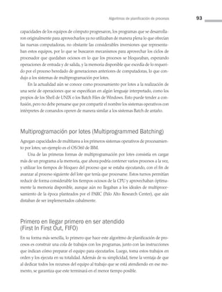 Algoritmos de planificación de procesos 93
capacidades de los equipos de cómputo progresaron, los programas que se desarrolla­
ron originalmente para aprovecharlos ya no utilizaban de manera plena lo que ofrecían
las nuevas computadoras, no obstante las considerables inversiones que representa­
ban estos equipos, por lo que se buscaron mecanismos para aprovechar los ciclos de
procesador que quedaban ociosos en lo que los procesos se bloqueaban, esperando
operaciones de entrada y de salida, y la memoria disponible que excedía de lo requeri­
do por el proceso heredado de generaciones anteriores de computadoras, lo que con­
dujo a los sistemas de multiprogramación por lotes.
En la actualidad aún se conoce como procesamiento por lotes a la realización de
una serie de operaciones que se especifican en algún lenguaje interpretado, como los
propios de los Shell de UNIX o los Batch Files de Windows. Esto puede tender a con­
fusión, pero no debe pensarse que por compartir el nombre los sistemas operativos con
intérpretes de comandos operen de manera similar a los sistemas Batch de antaño.
Multiprogramación por lotes (Multiprogrammed Batching)
Agregan capacidades de multitarea a los primeros sistemas operativos de procesamien­
to por lotes; un ejemplo es el OS/360 de IBM.
Una de las primeras formas de multiprogramación por lotes consistía en cargar
más de un programa a la memoria, que ahora podría contener varios procesos a la vez,
y utilizar los tiempos de bloqueo del proceso que se estaba ejecutando, con el fin de
avanzar al proceso siguiente del lote que tenía que procesarse. Estos turnos permitían
reducir de forma considerable los tiempos ociosos de la CPU y aprovechaban óptima­
mente la memoria disponible, aunque aún no llegaban a los ideales de multiproce­
samiento de la época planteados por el PARC (Palo Alto Research Center), que aún
distaban de ser implementados cabalmente.
Primero en llegar primero en ser atendido
(First In First Out, FIFO)
En su forma más sencilla, lo primero que hace este algoritmo de planificación de pro­
cesos es construir una cola de trabajos con los programas, junto con las instrucciones
que indican cómo preparar el equipo para ejecutarlos. Luego, toma estos trabajos en
orden y los ejecuta en su totalidad. Además de su simplicidad, tiene la ventaja de que
al dedicar todos los recursos del equipo al trabajo que se está atendiendo en ese mo­
mento, se garantiza que este terminará en el menor tiempo posible.
03 Sistemas operativos cap 3.indd 93 9/29/15 11:47 AM
 