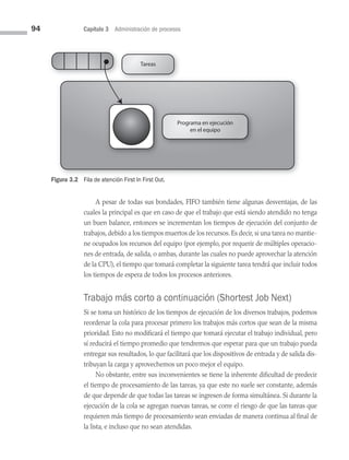 94 Capítulo 3 Administración de procesos
A pesar de todas sus bondades, FIFO también tiene algunas desventajas, de las
cuales la principal es que en caso de que el trabajo que está siendo atendido no tenga
un buen balance, entonces se incrementan los tiempos de ejecución del conjunto de
trabajos, debido a los tiempos muertos de los recursos. Es decir, si una tarea no mantie­
ne ocupados los recursos del equipo (por ejemplo, por requerir de múltiples operacio­
nes de entrada, de salida, o ambas, durante las cuales no puede aprovechar la atención
de la CPU), el tiempo que tomará completar la siguiente tarea tendrá que incluir todos
los tiempos de espera de todos los procesos anteriores.
Trabajo más corto a continuación (Shortest Job Next)
Si se toma un histórico de los tiempos de ejecución de los diversos trabajos, podemos
reordenar la cola para procesar primero los trabajos más cortos que sean de la misma
prioridad. Esto no modificará el tiempo que tomará ejecutar el trabajo individual, pero
sí reducirá el tiempo promedio que tendremos que esperar para que un trabajo pueda
entregar sus resultados, lo que facilitará que los dispositivos de entrada y de salida dis­
tribuyan la carga y aprovechemos un poco mejor el equipo.
No obstante, entre sus inconvenientes se tiene la inherente dificultad de predecir
el tiempo de procesamiento de las tareas, ya que este no suele ser constante, además
de que depende de que todas las tareas se ingresen de forma simultánea. Si durante la
ejecución de la cola se agregan nuevas tareas, se corre el riesgo de que las tareas que
requieren más tiempo de procesamiento sean enviadas de manera continua al final de
la lista, e incluso que no sean atendidas.
Tareas
Programa en ejecución
en el equipo
Figura 3.2 Fila de atención First In First Out.
03 Sistemas operativos cap 3.indd 94 9/29/15 11:48 AM
 
