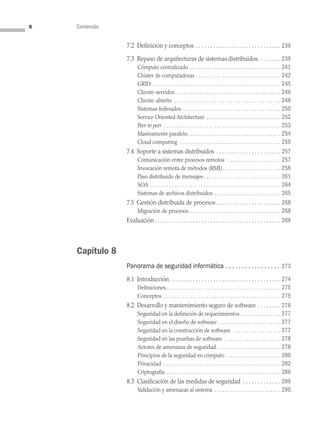 x Contenido
7.2 Definición y conceptos  . . . . . . . . . . . . . . . . . . . . . . . . . . . .  239
7.3 
Repaso de arquitecturas de sistemas distribuidos . . . . . . .  239
Cómputo centralizado . . . . . . . . . . . . . . . . . . . . . . . . . . . . . . . . . .  241
Clúster de computadoras . . . . . . . . . . . . . . . . . . . . . . . . . . . . . . . .  242
GRID  . . . . . . . . . . . . . . . . . . . . . . . . . . . . . . . . . . . . . . . . . . . . . . .  245
Cliente-servidor . . . . . . . . . . . . . . . . . . . . . . . . . . . . . . . . . . . . . . .  246
Cliente-abierto . . . . . . . . . . . . . . . . . . . . . . . . . . . . . . . . . . . . . . . .  248
Sistemas federados . . . . . . . . . . . . . . . . . . . . . . . . . . . . . . . . . . . . .  250
Service Oriented Architecture . . . . . . . . . . . . . . . . . . . . . . . . . . . .  252
Peer to peer . . . . . . . . . . . . . . . . . . . . . . . . . . . . . . . . . . . . . . . . . . . .  253
Masivamente paralelo . . . . . . . . . . . . . . . . . . . . . . . . . . . . . . . . . .  254
Cloud computing . . . . . . . . . . . . . . . . . . . . . . . . . . . . . . . . . . . . . .  255
7.4 Soporte a sistemas distribuidos . . . . . . . . . . . . . . . . . . . . . .  257
Comunicación entre procesos remotos  . . . . . . . . . . . . . . . . . . . .  257
Invocación remota de métodos (RMI) . . . . . . . . . . . . . . . . . . . . .  258
Paso distribuido de mensajes  . . . . . . . . . . . . . . . . . . . . . . . . . . . .  261
SOA . . . . . . . . . . . . . . . . . . . . . . . . . . . . . . . . . . . . . . . . . . . . . . . . .  264
Sistemas de archivos distribuidos . . . . . . . . . . . . . . . . . . . . . . . . .  265
7.5 Gestión distribuida de procesos  . . . . . . . . . . . . . . . . . . . . .  268
Migración de procesos . . . . . . . . . . . . . . . . . . . . . . . . . . . . . . . . . .  268
Evaluación . . . . . . . . . . . . . . . . . . . . . . . . . . . . . . . . . . . . . . . . . .  269
Capítulo 8
Panorama de seguridad informática .  .  .  .  .  .  .  .  .  .  .  .  .  .  .  .  . 273
8.1 Introducción . . . . . . . . . . . . . . . . . . . . . . . . . . . . . . . . . . . . .  274
Definiciones . . . . . . . . . . . . . . . . . . . . . . . . . . . . . . . . . . . . . . . . . .  275
Conceptos . . . . . . . . . . . . . . . . . . . . . . . . . . . . . . . . . . . . . . . . . . . .  275
8.2 Desarrollo y mantenimiento seguro de software . . . . . . . .  276
Seguridad en la definición de requerimientos . . . . . . . . . . . . . . .  277
Seguridad en el diseño de software . . . . . . . . . . . . . . . . . . . . . . .  277
Seguridad en la construcción de software  . . . . . . . . . . . . . . . . . .  277
Seguridad en las pruebas de software  . . . . . . . . . . . . . . . . . . . . .  278
Actores de amenazas de seguridad . . . . . . . . . . . . . . . . . . . . . . . . 278
Principios de la seguridad en cómputo  . . . . . . . . . . . . . . . . . . . .  280
Privacidad  . . . . . . . . . . . . . . . . . . . . . . . . . . . . . . . . . . . . . . . . . . .  282
Criptografía . . . . . . . . . . . . . . . . . . . . . . . . . . . . . . . . . . . . . . . . . . .  286
8.3 Clasificación de las medidas de seguridad . . . . . . . . . . . . .  289
Validación y amenazas al sistema . . . . . . . . . . . . . . . . . . . . . . . . .  290
00 Sistemas operativos Preliminares.indd 10 9/29/15 11:46 AM
 