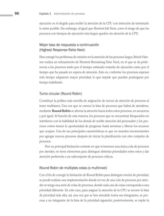 96 Capítulo 3 Administración de procesos
ejecución es el elegido para recibir la atención de la CPU con intención de terminarlo
lo antes posible. Sin embargo, al igual que Shortest Job Next, corre el riesgo de que los
procesos con tiempos de ejecución más largos queden sin atención de la CPU.
Mejor tasa de respuesta a continuación
(Highest Response Ratio Next)
Para corregir los problemas de omisión en la atención de los procesos largos,Brinch Han­
sen realiza un refinamiento de Shortest Remaining Time Next, en el que se da prefe­
rencia a los procesos tanto por el tiempo estimado restante de ejecución como por el
tiempo que ha pasado en espera de atención. Esto es, conforme los procesos esperan
más tiempo adquieren mayor prioridad, lo que impide que puedan postergarse por
tiempo indefinido.
Turno circular (Round Robin)
Constituye la política más sencilla de asignación de turnos de atención de procesos al
tener multitarea. Una vez que se conoce la lista de procesos que habrá de atenderse,
mediante Round Robin se alterna la atención hacia todos estos procesos,en secuencia
y por igual. Al hacerlo de esta manera, los procesos que se encuentran bloqueados no
interfieren con la habilidad de los demás de recibir atención del procesador y los pro­
cesos cortos tienen la oportunidad de progresar hasta terminar y liberar los recursos
que ocupan. Una de sus principales características es que no muestra inconvenientes
por agregar nuevos procesos después de iniciar la planificación con otro conjunto de
procesos.
Pero su principal limitación consiste en que si tenemos una única cola de procesos
por atender, no tiene elementos para distinguir distintas prioridades entre estos y dar
atención preferente a un subconjunto de procesos críticos.
Round Robin de múltiples colas (o multinivel)
Con el fin de corregir la limitación de Round Robin para distinguir niveles de prioridad,
se puede realizar una implementación donde en vez de una cola de procesos por aten­
der se tenga una serie de colas de procesos, donde cada una de estas corresponda a una
prioridad diferente. En este caso, para asignar la atención de la CPU se recorre la lista
de prioridad más alta; así, una vez que se han atendido todos sus integrantes, se pro­
cesa a un integrante de la lista de la prioridad siguiente; posteriormente, se repite la
03 Sistemas operativos cap 3.indd 96 9/29/15 11:48 AM
 
