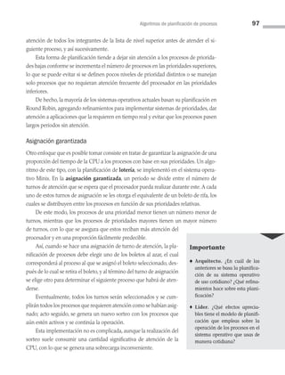 Algoritmos de planificación de procesos 97
atención de todos los integrantes de la lista de nivel superior antes de atender el si­
guiente proceso, y así sucesivamente.
Esta forma de planificación tiende a dejar sin atención a los procesos de priorida­
des bajas conforme se incrementa el número de procesos en las prioridades superiores,
lo que se puede evitar si se definen pocos niveles de prioridad distintos o se manejan
solo procesos que no requieran atención frecuente del procesador en las prioridades
inferiores.
De hecho, la mayoría de los sistemas operativos actuales basan su planificación en
Round Robin, agregando refinamientos para implementar sistemas de prioridades, dar
atención a aplicaciones que la requieren en tiempo real y evitar que los procesos pasen
largos periodos sin atención.
Asignación garantizada
Otro enfoque que es posible tomar consiste en tratar de garantizar la asignación de una
proporción del tiempo de la CPU a los procesos con base en sus prioridades. Un algo­
ritmo de este tipo, con la planificación de lotería, se implementó en el sistema opera­
tivo Minix. En la asignación garantizada, un periodo se divide entre el número de
turnos de atención que se espera que el procesador pueda realizar durante este.A cada
uno de estos turnos de asignación se les otorga el equivalente de un boleto de rifa, los
cuales se distribuyen entre los procesos en función de sus prioridades relativas.
De este modo, los procesos de una prioridad menor tienen un número menor de
turnos, mientras que los procesos de prioridades mayores tienen un mayor número
de turnos, con lo que se asegura que estos reciban más atención del
procesador y en una proporción fácilmente predecible.
Así, cuando se hace una asignación de turno de atención, la pla­
nificación de proce­
sos debe elegir uno de los boletos al azar, el cual
corresponderá al proceso al que se asig­
nó el boleto seleccionado, des­
pués de lo cual se retira el boleto, y al término del turno de asignación
se elige otro para determinar el siguiente proceso que habrá de aten­
derse.
Eventualmente, todos los turnos serán seleccionados y se cum­
plirán todos los procesos que requieren atención como se habían asig­
nado; acto seguido, se genera un nue­
vo sorteo con los procesos que
aún estén activos y se continúa la operación.
Esta implementación no es complicada, aunque la realización del
sorteo suele consumir una cantidad significativa de atención de la
CPU, con lo que se genera una sobrecarga inconveniente.
Importante
♠ Arquitecto. ¿En cuál de las
anteriores se basa la planifica­
ción de su sistema operativo
de uso cotidiano? ¿Qué refina­
mientos hace sobre esta plani­
ficación?
♦ Líder. ¿Qué efectos aprecia­
bles tiene el modelo de planifi­
cación que empleas sobre la
operación de los procesos en el
sistema operativo que usas de
manera cotidiana?
03 Sistemas operativos cap 3.indd 97 9/29/15 11:48 AM
 