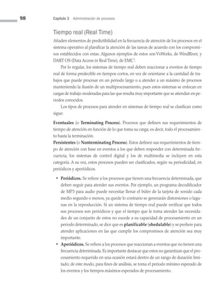 98 Capítulo 3 Administración de procesos
Tiempo real (Real Time)
Añaden elementos de predictibilidad en la frecuencia de atención de los procesos en el
sistema operativo al planificar la atención de las tareas de acuerdo con los compromi­
sos establecidos con estas. Algunos ejemplos de estos son VxWorks, de WindRiver, y
DART OS (Data Access in Real Time), de EMC2
.
Por lo regular, los sistemas de tiempo real deben reaccionar a eventos de tiempo
real de forma predecible en tiempos cortos, en vez de orientarse a la cantidad de tra­
bajos que puede procesar en un periodo largo o a atender a un máximo de procesos
manteniendo la ilusión de un multiprocesamiento, pues estos sistemas se enfocan en
cargas de trabajo moderadas para las que resulta muy importante que se atiendan en pe­
riodos conocidos.
Los tipos de procesos para atender en sistemas de tiempo real se clasifican como
sigue:
Eventuales (o Terminating Process). Procesos que definen sus requerimientos de
tiempo de atención en función de lo que toma su carga; es decir, todo el procesamien­
to hasta la terminación.
Persistentes (o Nonterminating Process). Estos definen sus requerimientos de tiem­
po de atención con base en eventos a los que deben responder con determinada fre­
cuencia; los sistemas de control digital y los de multimedia se incluyen en esta
categoría. A su vez, estos procesos pueden ser clasificados, según su periodicidad, en
periódicos y aperiódicos.
•	Periódicos. Se refiere a los procesos que tienen una frecuencia determinada, que
deben seguir para atender sus eventos. Por ejemplo, un programa decodificador
de MP3 para audio puede necesitar llenar el búfer de la tarjeta de sonido cada
medio segundo o menos, ya quede lo contrario se generarán distorsiones o lagu­
nas en la reproducción. Si un sistema de tiempo real puede verificar que todos
sus procesos son periódicos y que el tiempo que le toma atender las necesida­
des de un conjunto de estos no excede a su capacidad de procesamiento en un
periodo determinado, se dice que es planificable (shedulable) y se prefiere para
atender aplicaciones en las que cumplir los compromisos de atención sea muy
importante.
• Aperiódicos. Se refiere a los procesos que reaccionan a eventos que no tienen una
frecuencia determinada.Es importante destacar que estos no garantizan que el pro­
cesamiento requerido en una ocasión estará dentro de un rango de duración limi­
tado; de este modo, para fines de análisis, se toma el periodo mínimo esperado de
los eventos y los tiempos máximos esperados de procesamiento.
03 Sistemas operativos cap 3.indd 98 9/29/15 11:48 AM
 