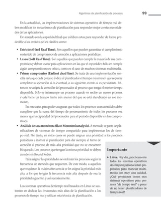 Algoritmos de planificación de procesos 99
En la actualidad, las implementaciones de sistemas operativos de tiempo real de­
ben modificar los mecanismos de planificación para responder mejor a estas necesida­
des de las aplicaciones.
De acuerdo con la capacidad final que exhiben estos para responder de forma pre­
decible a los eventos se les clasifica como:
• Estrictos (Hard Real Time). Son aquellos que pueden garantizar el cumplimiento
sostenido de compromisos de atención a aplicaciones periódicas.
• Laxos (Soft Real Time). Son aquellos que pueden cumplir la mayoría de sus com­
promisos y deben usarse para aplicaciones en las que el esporádico fallo en cumplir
algún compromiso no es crítico, como es el caso de muchos sistemas multimedia.
• Primer compromiso (Earliest dead line). Se trata de una implementación sen­
cilla en la que cada proceso indica al planificador el tiempo máximo en que requiere
completar su ejecución si es eventual, o su siguiente evento si es persistente. En­
tonces se asigna la atención del procesador al proceso que tenga el menor tiempo
disponible. Solo se interrumpe un proceso cuando se recibe un nuevo proceso,
y este tiene un tiempo límite aún menor del que se está atendiendo en ese mo­
mento.
		 En este caso, para poder asegurar que todos los procesos sean atendidos debe
cumplirse que la suma del tiempo de procesamiento de todos los procesos sea
menor que la capacidad del procesador para el periodo disponible en los compro­
misos.
• Análisis de tasa monótona (Rate Monotonicanalysis). A menudo se parte de pla­
nificadores de sistemas de tiempo compartido para implementar los de tiem­
po real. Por tanto, en estos casos se puede asignar una prioridad a los procesos
periódicos e instruir al planificador para dar siempre el turno de
atención al proceso de más alta prioridad que no se encuentre
bloqueado. Los procesos que tengan la mis­
ma prioridad se deben
atender en Round Robin.
		 Para asignar las prioridades se ordenan los procesos según la
frecuencia de atención que requieren. De este modo, a aquellos
que requieran la máxima frecuencia se les asigna la prioridad más
alta, a los que tengan la frecuencia más alta después de esa la
prioridad siguiente, y así sucesivamente.
Los sistemas operativos de tiempo real basados en Linux se sus­
tentan en dedicar las frecuencias más altas de la planificación a los
procesos de tiempo real y utilizar esta técnica de planificación.
Importante
♦ Líder. Hoy día, prácticamente
todos los sistemas operativos
de cómputo personal están pre­
parados para manejar multi­
media con muy alta calidad.
¿Qué previsiones tienen esos
sistemas operativos para pro­
cesos “de tiempo real” a pesar
de no tener planificadores de
tiempo real?
03 Sistemas operativos cap 3.indd 99 9/29/15 11:48 AM
 