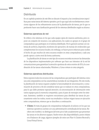 100 Capítulo 3 Administración de procesos
Distribuido
En un capítulo posterior de este libro se discute el impacto y las consideraciones especí­
ficas para varias tareas del sistema operativo,por lo que aquí solo nos limitaremos a men­
cionar algunos de los refinamientos acerca de la planificación de tareas, por lo que es
per­
tinente hacer una clasificación general de los sistemas distribuidos según su alcance.
Sistemas operativos de red
Se refiere a los sistemas en los que cada equipo opera de manera autónoma, pero ex­
pone un conjunto de recursos a sus aplicaciones, los cuales se apoyan en el grupo de
computadoras que participan en el sistema distribuido. Por lo general cuentan con sis­
temas de archivos, impresión, monitoreo de operación y de manejo de credenciales que
complementan los recursos locales; sin embargo, se hacen pocos esfuerzos para ocultar
el hecho de que muchos de estos recursos residen en otras computadoras y cada una
puede operar a cierto nivel de forma autónoma.
La planificación de tareas en este tipo de recursos necesita reconocer las demandas
de los dispositivos implementados por software que hace uso intensivo de la red de
comunicaciones para garantizar la atención oportuna de estos eventos de E/S y la coor­
dinación de las tareas relacionadas; Windows y Linux entran en esta categoría.
Sistemas operativos distribuidos
Estos exponen todos los recursos de las computadoras que participan del sistema como
una sola computadora con las características reunidas de sus integrantes. De este modo,
la planificación de tareas requiere ampliar la funcionalidad de sincronización y comu­
nicación de procesos a fin de considerar tareas que se realizan en otras computadoras,
para lo que debe prestarse especial atención a la sincronización de información entre
varios equipos para la memoria compartida y para el paso de mensajes entre los siste­
mas. Asimismo, también se requieren mecanismos para distribuir las tareas de pro­
cesamiento entre los nodos, reunir sus resultados e incluso migrar tareas en ejecución
entre computadoras, mismos que se describen a continuación.
• Clúster. Se trata de grupos de computadoras trabajando al unísono en los que sus
sistemas operativos cuentan con una administración centralizada de las tareas. Re­
ciben este nombre y se distinguen del resto por el alto acoplamiento que presentan
las tareas en los diversos equipos. Suelen tener alta disponibilidad y poner énfasis
en el balanceo de carga; algunos ejemplos de estos son Plan 9, Clusters Beowulf y
LinuxVirtual Server.
03 Sistemas operativos cap 3.indd 100 9/29/15 11:48 AM
 