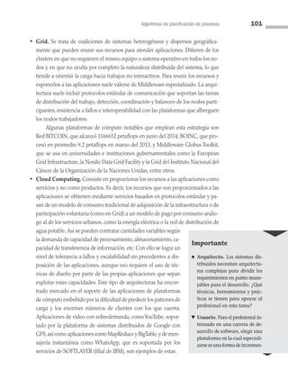Algoritmos de planificación de procesos 101
• Grid. Se trata de coaliciones de sistemas heterogéneos y dispersos geográfica­
mente que pueden reunir sus recursos para atender aplicaciones. Difieren de los
clusters en que no requieren el mismo equipo o sistema operativo en todos los no­
dos y en que no oculta por completo la naturaleza distribuida del sistema, lo que
tiende a orientar la carga hacia trabajos no interactivos. Para reunir los recursos y
exponerlos a las aplicaciones suele valerse de Middleware especializado. La arqui­
tectura suele incluir protocolos estándar de comunicación que soportan las tareas
de distribución del trabajo, detección, coordinación y balanceo de los nodos parti­
cipantes, resistencia a fallos e interoperabilidad con las plataformas que alberguen
los nodos trabajadores.
		 Algunas plataformas de cómputo notables que emplean esta estrategia son
Red BITCOIN, que alcanzó 1166652 petaflops en junio del 2014; BOINC, que pro­
cesó en promedio 9.2 petaflops en marzo del 2013, y Middleware Globus Toolkit,
que se usa en universidades e instituciones gubernamentales como la European
Grid Infrastructure, la Nordic Data Grid Facility y la Grid del Instituto Nacional del
Cáncer de la Organización de la Naciones Unidas, entre otros.
• Cloud Computing. Consiste en proporcionar los recursos a las aplicaciones como
servicios y no como productos. Es decir, los recursos que son proporcionados a las
aplicaciones se obtienen mediante servicios basados en protocolos estándar y pa­
san de un modelo de consumo tradicional de adquisición de la infraestructura o de
participación voluntaria (como en Grid) a un modelo de pago por consumo análo­
go al de los servicios urbanos, como la energía eléctrica o la red de distribución de
agua potable.Así se pueden contratar cantidades variables según
la demanda de capacidad de procesamiento, almacenamiento, ca­
pacidad de transferencia de in­
formación, etc. Con ello se logra un
nivel de tolerancia a fallos y escalabilidad sin precedentes a dis­
posición de las aplicaciones, aunque eso requiere el uso de téc­
nicas de diseño por parte de las propias aplicaciones que sepan
explotar estas capacidades. Este tipo de arquitecturas ha encon­
trado mercado en el soporte de las aplicaciones de plataformas
de cómputo embebido por la dificultad de predecir los patro­nes de
carga y los enormes números de clientes con los que cuenta.
Aplicaciones de video con sobredemanda, comoYouTube, sopor­
tado por la plataforma de sistemas distribuidos de Google con
GFS,así como aplicaciones como MapReduce y BigTable,y de men­
sajería instantánea como WhatsApp, que es soportada por los
servicios de SOFTLAYER (filial de IBM), son ejemplos de estas.
Importante
♠ Arquitecto. Los sistemas dis­
tribuidos necesitan arquitectu­
ras complejas para dividir los
requerimientos en partes mane­
jables para el desarrollo. ¿Qué
técnicas, herramientas y prác­
ticas se tienen para apoyar al
profesional en esta tarea?
♥ Usuario. Para el profesional in­
teresado en una carrera de de­
sarrollo de software, elegir una
plataforma en la cual especiali­
zarseesunaformadeincremen­
03 Sistemas operativos cap 3.indd 101 9/29/15 11:48 AM
 