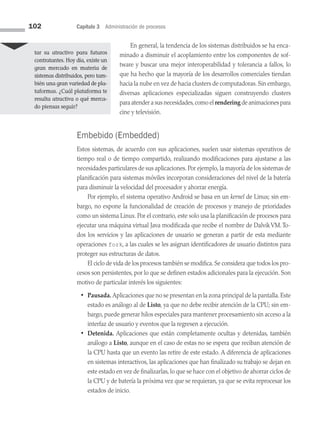 102 Capítulo 3 Administración de procesos
En general, la tendencia de los sistemas distribuidos se ha enca­
minado a disminuir el acoplamiento entre los componentes de sof­
tware y buscar una mejor interoperabilidad y tolerancia a fallos, lo
que ha hecho que la mayoría de los desarrollos comerciales tiendan
hacia la nube en vez de hacia clusters de computadoras. Sin embargo,
diversas aplicaciones especializadas siguen construyendo clusters
para atender a sus necesidades,como el rendering de animaciones para
cine y televisión.
Embebido (Embedded)
Estos sistemas, de acuerdo con sus aplicaciones, suelen usar sistemas operativos de
tiempo real o de tiempo compartido, realizando modificaciones para ajustarse a las
necesidades particulares de sus aplicaciones. Por ejemplo, la mayoría de los sistemas de
planificación para sistemas móviles incorporan consideraciones del nivel de la batería
para disminuir la velocidad del procesador y ahorrar energía.
Por ejemplo, el sistema operativo Android se basa en un kernel de Linux; sin em­
bargo, no expone la funcionalidad de creación de procesos y manejo de prioridades
como un sistema Linux. Por el contrario, este solo usa la planificación de procesos para
ejecutar una máquina virtual Java modificada que recibe el nombre de DalvikVM. To­
dos los servicios y las aplicaciones de usuario se generan a partir de esta mediante
operaciones fork, a las cuales se les asignan identificadores de usuario distintos para
proteger sus estructuras de datos.
El ciclo de vida de los procesos también se modifica.Se considera que todos los pro­
cesos son persistentes, por lo que se definen estados adicionales para la ejecución. Son
motivo de particular interés los siguientes:
• Pausada. Aplicaciones que no se presentan en la zona principal de la pantalla.Este
estado es análogo al de Listo, ya que no debe recibir atención de la CPU; sin em­
bargo, puede generar hilos especiales para mantener procesamiento sin acceso a la
interfaz de usuario y eventos que la regresen a ejecución.
• Detenida. Aplicaciones que están completamente ocultas y detenidas, también
análogo a Listo, aunque en el caso de estas no se espera que reciban atención de
la CPU hasta que un evento las retire de este estado. A diferencia de aplicaciones
en sistemas interactivos, las aplicaciones que han finalizado su trabajo se dejan en
este estado en vez de finalizarlas, lo que se hace con el objetivo de ahorrar ciclos de
la CPU y de batería la próxima vez que se requieran, ya que se evita reprocesar los
estados de inicio.
tar su atractivo para futuros
contratantes. Hoy día, existe un
gran mercado en materia de
sistemas distribuidos, pero tam­
bién una gran variedad de pla­
taformas. ¿Cuál plataforma te
resulta atractiva o qué merca­
do piensas seguir?
03 Sistemas operativos cap 3.indd 102 9/29/15 11:48 AM
 