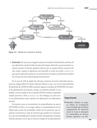 Algoritmos de planificación de procesos 103
Creado
Destruido
Iniciado
(visible)
Detenido
(oculto)
Reanudado
(visible)
En pausa
(visible parcialmente)
onRestart()
onCreate()
onStart()
onResume()
onResume()
onPause()
onStop()
onDestroy()
onStart()
onRestart()
onCreate()
onStart()
onResume()
onResume()
onPause()
onStop()
onDestroy()
onStart()
Figura 3.4 Estados de un proceso en Android.
• Destruida. En este caso, en lugar de alcanzar el estado de finalización auténtico de
una aplicación cuando los hilos de ejecución llegan al final de su procesamiento, se
alcanza cuando el sistema operativo detecta que se requiere liberar memoria. De
este modo, cuando la aplicación está detenida se envía una señal onDestroy
para que la aplicación almacene su información de estado y posteriormente libera
los recursos de esta, destruyéndola efectivamente.
En el caso de iOS de Apple hay diversas versiones de kernel, derivadas del pro­
yecto de código abierto de núcleo llamado Darwin, y que a su vez son descendientes
del derivado de UNIX Free BSD, tomando algunos conceptos de NEXTSTEP. Su mode­
lo de planificación de procesos, aunque se mantiene privado en sus
detalles, es muy similar al de los demás UNIX de tiempo compartido
usando procesos e hilos preemptive. Sin embargo, no está exen­
to de optimizaciones para soportar las aplicaciones de dispositivos
móviles.
En muchos casos se recomienda a los desarrolladores no usar la
API POSIX de hilos y en su lugar utilizar el encapsulamiento de los
objetos para enviar las actividades, dentro de los procesos, que re­
quieran concurrencia a colas de atención que pueden ser concurren­
tes y que son atendidas por conjunto de hilos manejados por el propio
sistema operativo, con lo que se ahorra el trabajo de la administración
Importante
♥ Docente. Realicen en grupo
un trabajo de investigación
acerca de algún tipo de sistema
computacional de relevancia
actual en el que se destaquen
las características de diversos
sistemas operativos. Los siste­
03 Sistemas operativos cap 3.indd 103 9/29/15 11:48 AM
 
