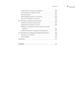 Contenido xi
Clasificación de amenazas de seguridad . . . . . . . . . . . . . . . . . . .  290
Tácticas básicas de ingeniería social . . . . . . . . . . . . . . . . . . . . . . .  291
Tipos de malware . . . . . . . . . . . . . . . . . . . . . . . . . . . . . . . . . . . . . .  292
Vulnerabilidades propias de los sistemas . . . . . . . . . . . . . . . . . . .  294
Técnicas de validación y monitoreo . . . . . . . . . . . . . . . . . . . . . . .  299
8.4 Concepto y objetivos de protección  . . . . . . . . . . . . . . . . . .  304
Funciones del sistema de protección . . . . . . . . . . . . . . . . . . . . . .  304
Implantación de matrices de acceso . . . . . . . . . . . . . . . . . . . . . . .  305
Medidas de seguridad en el kernel (núcleo) del sistema
operativo . . . . . . . . . . . . . . . . . . . . . . . . . . . . . . . . . . . . . . . . . . .  305
Protección basada en el lenguaje de programación . . . . . . . . . .  306
8.5 Elementos de cifrado para proteger información . . . . . . . .  308
Funciones no reversibles . . . . . . . . . . . . . . . . . . . . . . . . . . . . . . . .  310
Firmas digitales . . . . . . . . . . . . . . . . . . . . . . . . . . . . . . . . . . . . . . . .  310
Evaluación . . . . . . . . . . . . . . . . . . . . . . . . . . . . . . . . . . . . . . . . . .  311
Glosario .  .  .  .  .  .  .  .  .  .  .  .  .  .  .  .  .  .  .  .  .  .  .  .  .  .  .  .  .  .  .  .  .  .  .  .  .  .  .  . 315
00 Sistemas operativos Preliminares.indd 11 9/29/15 11:46 AM
 