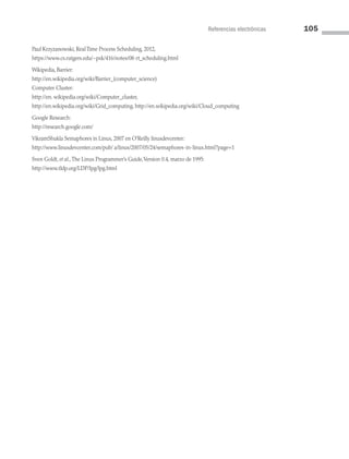 Referencias electrónicas 105
Paul Krzyzanowski, Real Time Process Scheduling, 2012,
https://www.cs.rutgers.edu/~pxk/416/notes/08-rt_scheduling.html
Wikipedia, Barrier:
http://en.wikipedia.org/wiki/Barrier_(computer_science)
Computer Cluster:
http://en. wikipedia.org/wiki/Computer_cluster,
http://en.wikipedia.org/wiki/Grid_computing, http://en.wikipedia.org/wiki/Cloud_computing
Google Research:
http://research.google.com/
VikramShukla Semaphores in Linux, 2007 en O’Reilly linuxdevcenter:
http://www.linuxdevcenter.com/pub/ a/linux/2007/05/24/semaphores-in-linux.html?page=1
Sven Goldt, et al.,The Linux Programmer’s Guide,Version 0.4, marzo de 1995:
http://www.tldp.org/LDP/lpg/lpg.html
03 Sistemas operativos cap 3.indd 105 9/29/15 11:48 AM
 