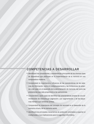 106 Capítulo 4 Administración de memoria
COMPETENCIAS A DESARROLLAR
} 
Identificará los componentes y características principales de los diversos tipos
de dispositivos que participan en la implementación de la memoria en una
computadora moderna.
} 
Comprenderá la importancia e influencia de las características de los siste-
mas de información, como el multiprocesamiento y las limitaciones de poten-
cia y del costo en el desarrollo de la administración de memoria, así como las
prestaciones que esta proporciona a las aplicaciones.
} 
Comprenderá y será capaz de identificar las características propias de una ad-
ministración de memoria por paginación y por segmentación, y de los esque-
mas híbridos que combinan ambas.
} 
Comprenderá la importancia del concepto de vecindad en el desarrollo de la
memoria virtual y de la memoria caché.
} 
Identificará los principales mecanismos de protección orientados a soportar el
multiproceso y sus implicaciones para la seguridad informática.
04 Sistemas operativos cap 4.indd 106 9/29/15 2:32 PM
 