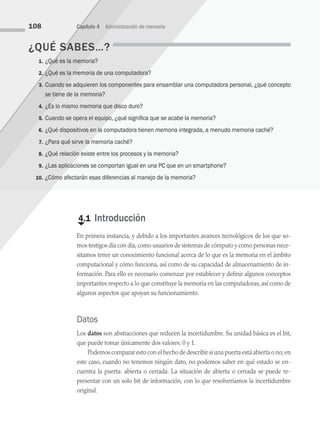 ¿QUÉ SABES…?
1. ¿Qué es la memoria?
2. ¿Qué es la memoria de una computadora?
3. Cuando se adquieren los componentes para ensamblar una computadora personal, ¿qué concepto
se tiene de la memoria?
4. ¿Es lo mismo memoria que disco duro?
5. Cuando se opera el equipo, ¿qué significa que se acabe la memoria?
6. ¿Qué dispositivos en la computadora tienen memoria integrada, a menudo memoria caché?
7. ¿Para qué sirve la memoria caché?
8. ¿Qué relación existe entre los procesos y la memoria?
9. ¿Las aplicaciones se comportan igual en una PC que en un smartphone?
10. ¿Cómo afectarán esas diferencias al manejo de la memoria?
108 Capítulo 4 Administración de memoria
€
4.1 Introducción
En primera instancia, y debido a los importantes avances tecnológicos de los que so­
mos testigos día con día,como usuarios de sistemas de cómputo y como personas nece­
sitamos tener un conocimiento funcional acerca de lo que es la memoria en el ámbito
computacional y cómo funciona, así como de su capacidad de almacenamiento de in­
formación. Para ello es necesario comenzar por establecer y definir algunos conceptos
importantes respecto a lo que constituye la memoria en las computadoras, así como de
algunos aspectos que apoyan su funcionamiento.
Datos
Los datos son abstracciones que reducen la incertidumbre. Su unidad básica es el bit,
que puede tomar únicamente dos valores: 0 y 1.
Podemos comparar esto con el hecho de describir si una puerta está abierta o no; en
este caso, cuando no tenemos ningún dato, no podemos saber en qué estado se en­
cuentra la puerta: abierta o cerrada. La situación de abierta o cerrada se puede re­
presentar con un solo bit de información, con lo que resolveríamos la incertidumbre
original.
04 Sistemas operativos cap 4.indd 108 9/29/15 2:32 PM
 