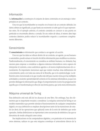Introducción 109
Información
La información la constituyen el conjunto de datos contenidos en un mensaje e inter­
pretados en un contexto.
Una vez que la incertidumbre se resuelve en el marco de un contexto definido, los
datos cobran un significado, ya que hasta ese momento se sabe qué es lo que represen­
tan estos. En el ejemplo anterior, el contexto consistía en conocer si una puerta en
particular se encontraba abierta o cerrada. En ese orden de ideas, el mismo dato bajo
contextos distintos podría reducir la incertidumbre respecto a cuestiones completa­
mente diferentes.
Conocimiento
El conocimiento es información que conduce a un agente a la acción.
Una vez que los datos se ubican dentro de un contexto, un agente, ya sea humano
o automático,puede actuar en función de dicha información para modificar su entorno.
Tradicionalmente, el conocimiento se considera un atributo humano; no obstante, hay
razones para empezar a considerar a algunos sistemas informáticos como capaces de
interpretar el contexto, como auténticos agentes o al menos implementaciones de co­
nocimiento. Es importante mencionar aquí que existen muchas otras definiciones de
conocimiento, junto con toda una rama de la filosofía, que es la epistemología. La de­
finición antes mencionada es la que resulta más útil para nuestro tema por las múltiples
actividades y creciente operatividad del contexto en los sistemas informáticos,ya que nos
permite distinguir la información que dirige el comportamiento (como los programas) de
aquella que es transformada por ellos de una forma pasiva, que sería mera información.
Máquina universal de Turing
Esta definición está más allá de los alcances de este libro. Sin embargo, hay dos ele­
mentos que es importante rescatar y considerar. La máquina universal de Turing es un
modelo matemático que permite simular el funcionamiento de cualquier computadora
digital y en cuya definición se emplean descripciones tanto de las transiciones de esta­
do (es decir, de las operaciones que aplicará) como de la serie de símbolos que serán
operados.Ambas definiciones se representan como secuencias de símbolos a las que se
denomina de modo coloquial como cintas.
Sus implicaciones en las computadoras digitales, y en particular en la memoria de
estos sistemas, radican en que esta máquina constituye el antecedente directo de la
04 Sistemas operativos cap 4.indd 109 9/29/15 2:32 PM
 
