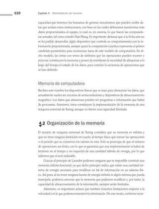 110 Capítulo 4 Administración de memoria
capacidad que tenemos los humanos de generar mecanismos que pueden recibir da­
tos que actúan como instrucciones, con base en las cuales deberemos transformar más
datos proporcionados al equipo, lo cual es, en esencia, lo que hacen las computado­
ras actuales, tal como estudió Hao Wang. Es importante destacar que a la fecha aún no
se ha podido desarrollar algún dispositivo que controle su comportamiento con la in­
formación proporcionada, aunque quizá la computación cuántica representa el primer
candidato prometedor para incursionar fuera de este modelo de computadora. En di­
cho modelo, las cintas con series de símbolos que las operaciones pueden recorrer y
procesar constituyen la memoria y ponen de manifiesto la necesidad de almacenar a lo
largo del tiempo el estado de los datos, para concluir la secuencia de operaciones que
se han definido.
Memoria de computadora
Reciben este nombre los dispositivos físicos que se usan para almacenar los datos, que
actualmente suelen ser circuitos de semiconductores y dispositivos de almacenamiento
magnético. Los datos que almacenan pueden ser programas o información que habrá
de procesarse. Asimismo, estos constituyen la implementación de la memoria de una
máquina universal de Turing, aunque no tienen una capacidad ilimitada.
€
4.2 Organización de la memoria
El modelo de máquina universal de Turing considera que su memoria es infinita y
que no tiene ninguna limitación en cuanto al tiempo físico que toman las operaciones
o el periodo que se conserven los valores en esta. Solo se preocupa de que el número
de operaciones sea finito, con lo que se garantiza que una implementación sí habrá de
terminar en el tiempo y no requerirá de una cantidad infinita de energía, por lo que
sabemos que sí será realizable.
Gracias al principio de Launder podemos asegurar que es imposible construir una
memoria infinita funcional, ya que dicho principio indica que existe una cantidad mí­
nima de energía necesaria para modificar un bit de información en un sistema físi­
co.Así pues, al no tener ninguna fuente de energía infinita ni algún sistema que pueda
manejarla, podemos aseverar que la memoria que podemos modificar y, por tanto, la
capacidad de almacenamiento de la información, siempre serán limitadas.
Asimismo, es importante aclarar que también tenemos limitaciones respecto a la
velocidad con la que podemos transferir la información.De este modo,conforme incre­
04 Sistemas operativos cap 4.indd 110 9/29/15 2:32 PM
 