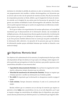 Objetivos: Memoria ideal 111
mentamos la velocidad, la pérdida de potencia en calor se incrementa y los circuitos
son progresivamente más sensibles a señales electromagnéticas con frecuencias que
se acercan cada vez más a las de operación de nuestros circuitos. Hoy día, las memorias
de computadora presentan un límite, debido a que la longitud de los buses de memo­
ria coincide con la longitud de una antena para las frecuencias de operación, lo que
genera una máxima sensibilidad al ruido electromagnético del ambiente. Esta limita­
ción no podrá superarse hasta que se cuente con arquitecturas con diferencias conside­
rables respecto a las actuales.
Por lo que se refiere a los requerimientos de nuestras aplicaciones, en la actualidad
necesitamos que el almacenamiento de la información atienda a las necesidades de
múltiples procesos, a fin de proporcionar diversos grados de protección a la información
de un proceso para que no sea dañada por la injerencia, ya sea accidental o malicio­
sa, de otros procesos.También debemos tener en cuenta que una parte considerable de
la información debe sobrevivir a la ejecución de los procesos para que los sistemas
de información puedan apoyar actividades humanas que excedan en duración a una
sesión de trabajo.
€
4.3 Objetivos: Memoria ideal
Los objetivos de la administración de la memoria y la implementación final que reciba
esta dependerán del tipo de sistema en el que opere; sin embargo, existen algunos ob­
jetivos generales que perseguimos en todos los sistemas y que pueden exponerse como
características deseables en una memoria ideal:
• Capacidad de almacenamiento ilimitada. Sea cual fuere la magnitud de la infor­
mación a almacenar, siempre deseamos que sea suficiente.
• Velocidad de transferencia de información ilimitada. Siempre se requiere que
el tiempo para leer o escribir esa información sea el mínimo posible.
• No volátil. Es importante que la información no desaparezca cuando se apaga el
equipo.
• Costo mínimo. Siempre deseamos minimizar el costo en la construcción del
equipo.
Resulta evidente que no contamos con un solo tipo de memoria que siquiera se
aproxime a tener todas estas características a la vez, en un solo dispositivo, por lo que
se requiere conjugar las características de múltiples tipos de dispositivos, que propor­
cionan diversas prestaciones por distintos precios. La combinación que hagamos debe­
04 Sistemas operativos cap 4.indd 111 9/29/15 2:32 PM
 