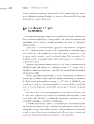 112 Capítulo 4 Administración de memoria
rá buscar acercarse lo suficiente a las características de la memoria ideal para atender
las necesidades de nuestras aplicaciones, por un costo mínimo, con el fin de que todo
el sistema tenga un mejor desempeño.
€
4.4 
Distribución de tipos
de memoria
La estrategia convencional para conjuntar las características de distintos dispositivos de
almacenamiento reconoce cuatro capas principales, cada una de las cuales tiene más
capacidad de manera progresiva a costa de la velocidad y del precio por capacidad de
almacenamiento.
De este modo se suele tener mínima capacidad de almacenamiento incorporada
en la CPU, debido, en primera instancia, a que los procesadores actuales tienen impor­
tantes limitaciones en la capacidad de circuitos utilizados en su construcción y la po­
tencia que pueden consumir, ya que la construcción actual de los procesadores debe
distribuirse entre los circuitos propios para el procesamiento junto con los de la memo­
ria que se desee incluir.
En segundo lugar, se tiene la memoria caché, la cual, dados los requerimientos de
velocidad actuales, suele incluirse en el mismo paquete que la CPU, aunque estos cir­
cuitos funcionan a frecuencias menores para reducir el consumo de potencia y disipa­
ción de calor asociada.
En tercer lugar, se tiene la memoria RAM, hoy día implementada con circuitos de
memoria que se conectan a la CPU mediante buses de direcciones y de transferencia
de valores; aunque la distancia física con respecto a la CPU limita la velocidad de trans­
ferencia que se puede tener hacia estos dispositivos, ya no sufren de las mismas limita­
ciones de consumo de potencia y tamaño de la memoria que se encuentra incorporada
a la CPU.
Por último se tiene el almacenamiento secundario, mediante el cual se busca con­
tar con la mayor cantidad de capacidad de almacenamiento, por lo que reducir el costo
por megabyte en los dispositivos es fundamental; sin embargo, a menudo esto se logra
a costa de la velocidad de operación y de transferencia.
Es importante resaltar que a la fecha se han desarrollado e incluido muchos ser­
vi­
cios de red como medios de acceso a servicios de almacenamiento con enormes ca­
pacidades a costos muy bajos; no obstante,la velocidad de transferencia de estos medios
no suele ser competitivo con respecto a dispositivos locales, por lo que el impacto en el
esquema de administración de la memoria aún no ha sido significativo.
04 Sistemas operativos cap 4.indd 112 9/29/15 2:32 PM
 