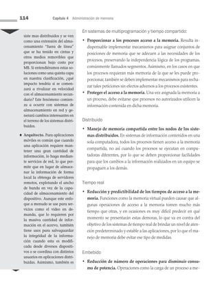 114 Capítulo 4 Administración de memoria
En sistemas de multiprogramación y tiempo compartido:
•	
Proporcionar a los procesos acceso a la memoria. Resulta in­
dispensable implementar mecanismos para asignar conjuntos de
posiciones de memoria que se adecuen a las necesidades de los
procesos, preservando la independencia lógica de los programas,
comúnmente llamados segmentos. Asimismo, en los casos en que
los procesos requieran más memoria de la que se les puede pro­
porcionar,también se deben implementar mecanismos para recha­
zar tales peticiones sin efectos adversos a los procesos existentes.
•	
Proteger el acceso a la memoria. Una vez asignada la memoria a
un proceso, debe evitarse que procesos no autorizados utilicen la
información contenida en dicha memoria.
Distribuido
•	
Manejo de memoria compartida entre los nodos de los siste-
mas distribuidos. En sistemas de información contenidos en una
sola computadora, todos los procesos tienen acceso a la memoria
compartida, no así cuando los procesos se ejecutan en compu­
tadoras diferentes, por lo que se deben proporcionar facilidades
para que los cambios a la información realizados en un equipo se
propaguen a los demás.
Tiempo real
•	
Reducción y predictibilidad de los tiempos de acceso a la me-
moria. Funciones como la memoria virtual pueden causar que al­
gunas operaciones de acceso a la memoria tomen mucho más
tiempo que otras, y en ocasiones es muy difícil predecir en qué
momento se presentarán estas demoras, lo que va en contra del
objetivo de los sis­temas de tiempo real de brindar un nivel de aten­
ción predeterminado y estable a las aplicaciones, por lo que el ma­
nejo de memoria debe evitar ese tipo de medidas.
Embebido
•	
Reducción de número de operaciones para disminuir consu-
mo de potencia. Operaciones como la carga de un proceso a me-
siste mas distribuidos y se ven
como una extensión del alma­
cenamiento “fuera de línea”
que se ha tenido en cintas y
otros me­
dios removibles que
propor­
cionan bajo costo por
MB. Si entendiéramos estas so­
luciones como una quinta capa
en nuestra clasificación, ¿qué
impacto tendría si se comen­
zará a rivalizar en velocidad
con el almacenamiento secun­
dario? Este fenómeno comien­
za a ocurrir con sistemas de
almacenamiento en red y ge­
nerará cambios interesantes en
el terreno de los sistemas distri­
buidos.
♠ Arquitecto. Para aplicaciones
móviles es común que cuando
una aplicación requiere man­
tener una gran cantidad de
información, lo haga median­
te servicios de red, lo que per­
mite que en lugar de almace­
nar la información de forma
local la obtenga de servidores
remotos, explotando el ancho
de banda en vez de la capa­
cidad de almacenamiento del
dis­
positivo. Aunque este enfo­
que a menudo se use para ser­
vicios como el video en de­
manda, que lo re­
quieren por
la masiva can­
tidad de infor­
mación en el acervo, también
tiene usos para salvaguardar
la integridad de la informa­
ción cuando esta es modifi­
cada desde diversos dispositi­
vos o se coor­
dina con distintos
usua­
rios en aplicaciones distri­
buidas. Asimismo, también es
04 Sistemas operativos cap 4.indd 114 9/29/15 2:32 PM
 