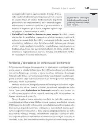 Distribución de tipos de memoria 115
moria a menudo requieren algunos segundos de tiempo de proce­
sador y deben atenderse rápidamente para dar un buen servicio a
los usuarios finales. En sistemas donde el consumo de potencia
proporcionada por una batería resulta crítico a menudo es prefe­
rible mantener la memoria ocupada, con lo que se evita liberar la
memoria de un proceso que se deja de usar por no repetir la carga
del programa la próxima vez que se utilice.
• Reducción del overhead en sistemas con pocos recursos. No solo la potencia
sino también la capacidad de procesamiento, el almacenamiento en sistema de
archivos, la memoria RAM disponible y prácticamente todos los recursos de las
computadoras incluidas en otros dispositivos estarán limitadas para minimizar
el costo y acceder a aplicaciones donde las computadoras de propósito general no
tendrían cabida, lo que hace que la implementación del sistema operativo deba
minimizar su propio consumo de recursos a menudo a costa de funciones habitua­
les en otros tipos de sistemas de información.
Funciones y operaciones del administrador de memoria
En los primeros sistemas de tipo monoproceso era suficiente con permitir que los pro­
gramas usaran la totalidad de la memoria disponible del modo que les resultara más
conveniente. Sin embargo, conforme se pasó al modelo de multitarea, esta estrategia
no resultó viable debido a las “colisiones de memoria”que producían los distintos pro­
gramas al intentar cargar elementos distintos en las mismas posiciones de memoria,
propiciando estados inconsistentes.
Debido a esa situación, se impuso construir mecanismos por los cuales los progra­
mas pudieran usar solo una parte de la memoria, sin intervenir en la ejecución de los
demás. De este modo, la administración de memoria comenzó como el esquema por
el cual los procesos pueden solicitar rangos de memoria y recibir las asignaciones con
diversos mecanismos de protección.
Tiempo después se idearon mecanismos mediante los cuales los procesos en su
conjunto pudieran utilizar una cantidad de memoria superior a la cantidad de memoria
RAM físicamente disponible en la máquina, como el almacenamiento secundario y los
discos duros, y después la memoria no volátil, como la memoria Flash. Cuando apare­
cieron estos primeros mecanismos, se dejó a cargo de cada programa decidir qué partes
de su memoria habría de enviarse a almacenamiento secundario y durante qué perio­
dos; luego, este proceso de intercambio se automatizó, lo que dio origen al concepto de
vecindad (Locality).Este intercambio automático de partes de la memoria asignada a un
de gran utilidad como respal­
do de la infor­
mación en caso de
que el dispositivo móvil tenga
algún percance.
04 Sistemas operativos cap 4.indd 115 9/29/15 2:32 PM
 